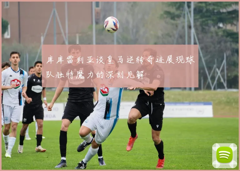 库库雷利亚谈皇马逆转奇迹展现球队独特魔力的深刻见解